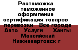 Растаможка - таможенное оформление - сертификация товаров - перевозки - Все города Авто » Услуги   . Ханты-Мансийский,Нижневартовск г.